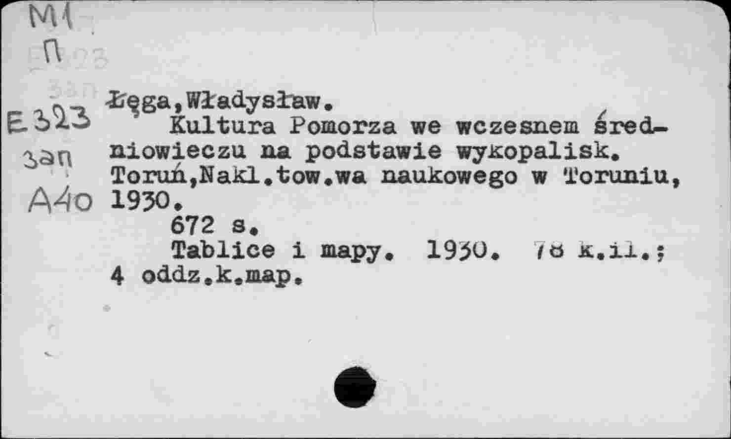 ﻿NU П
» I
А4о
-ï^ga, Wladyslaw .
Kultura Pomorza we wczesneia sred-niowieczu na podstawie wyKopalisk. Torun,Nakl.tow.wa naukowego w Toruniu 1950.
672 s.
Tablice і шару. 1950. 7ö к.il.;
4 oddz.k.map.